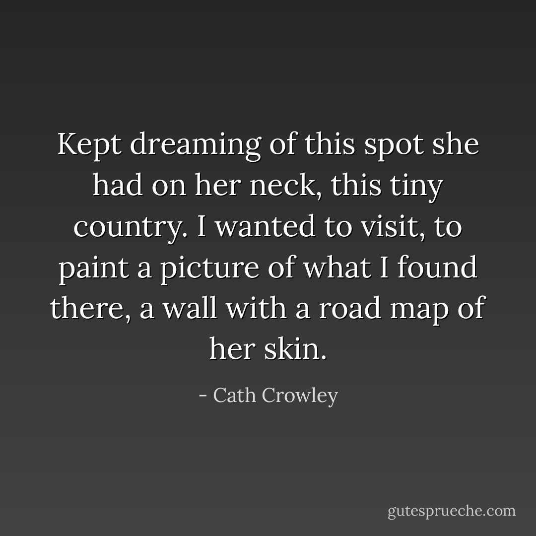 Kept dreaming of this spot she had on her neck, this tiny country. I wanted to visit, to paint a picture of what I found there, a wall with a road map of her skin. - Cath Crowley