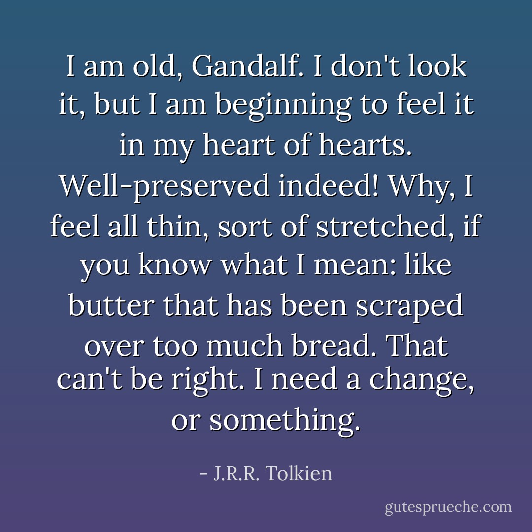 I am old, Gandalf. I don't look it, but I am beginning to feel it in my heart of hearts. Well-preserved indeed! Why, I feel all thin, sort of stretched, if you know what I mean: like butter that has been scraped over too much bread. That can't be right. I need a change, or something. - J.R.R. Tolkien