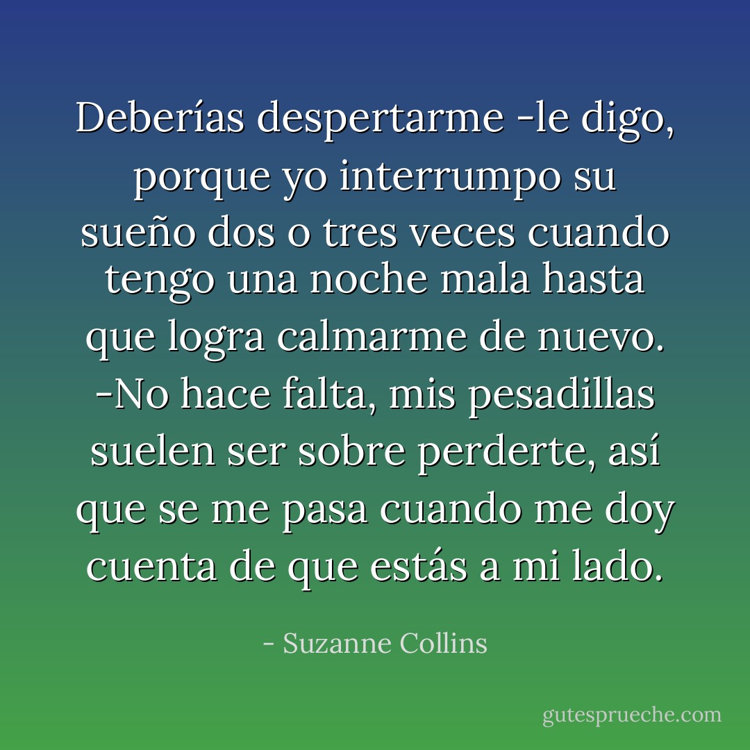 Deberías despertarme -le digo, porque yo interrumpo su sueño dos o tres veces cuando tengo una noche mala hasta que logra calmarme de nuevo.<br />-No hace falta, mis pesadillas suelen ser sobre perderte, así que se me pasa cuando me doy cuenta de que estás a mi lado. - Suzanne Collins