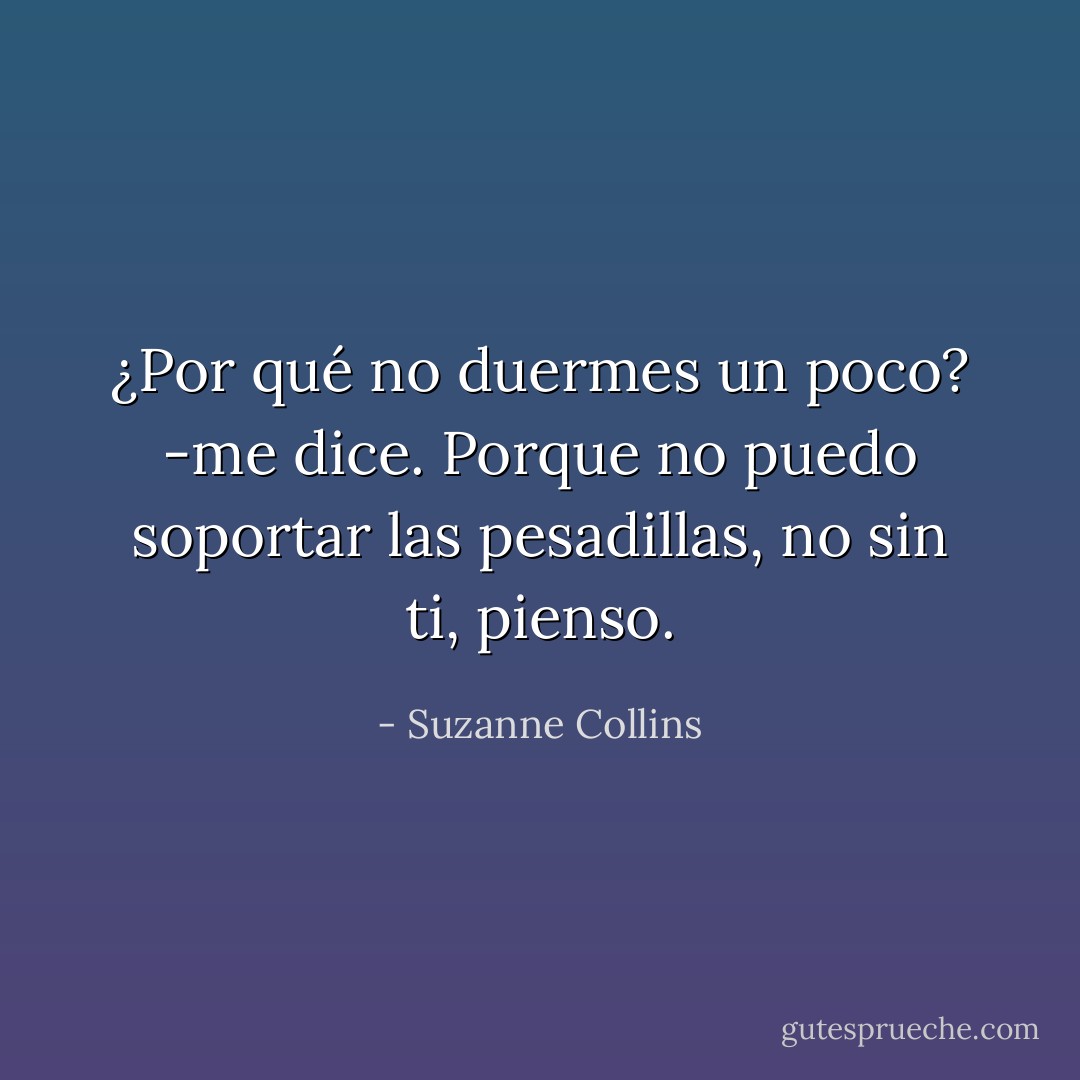 ¿Por qué no duermes un poco? -me dice.<br />Porque no puedo soportar las pesadillas, no sin ti, pienso. - Suzanne Collins
