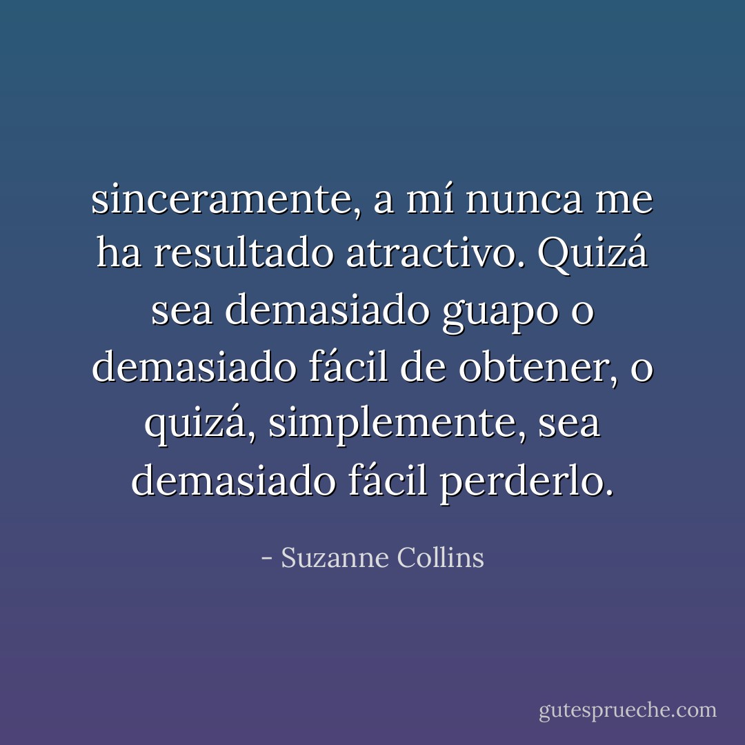 sinceramente, a mí nunca me ha resultado atractivo. Quizá sea demasiado guapo o demasiado fácil de obtener, o quizá, simplemente, sea demasiado fácil perderlo. - Suzanne Collins