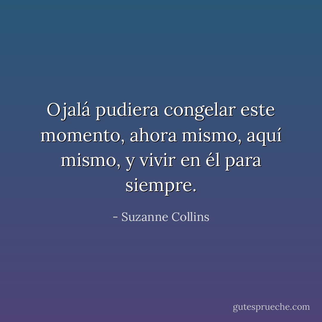 Ojalá pudiera congelar este momento, ahora mismo, aquí mismo, y vivir en él para siempre. - Suzanne Collins