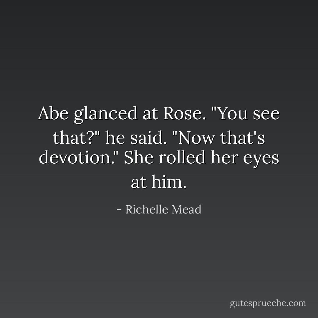 Abe glanced at Rose. "You see that?" he said. "Now that's devotion." She rolled her eyes at him. - Richelle Mead