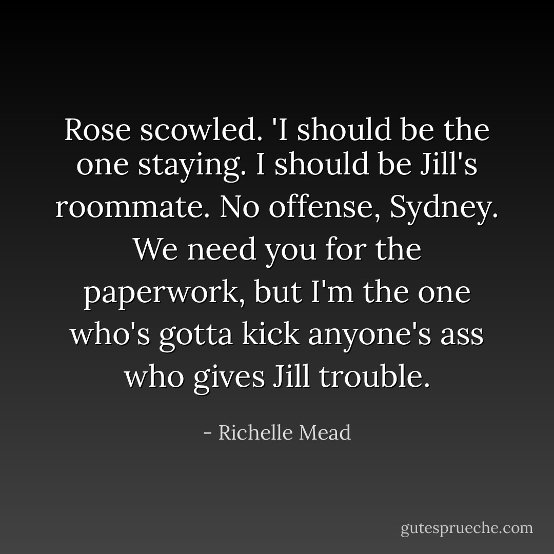 Rose scowled. 'I should be the one staying. I should be Jill's roommate. No offense, Sydney. We need you for the paperwork, but I'm the one who's gotta kick anyone's ass who gives Jill trouble. - Richelle Mead