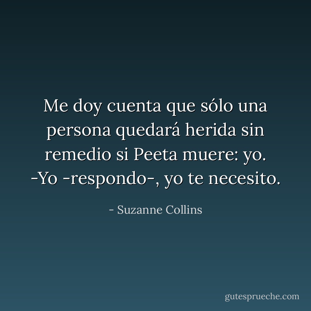 Me doy cuenta que sólo una persona quedará herida sin remedio si Peeta muere: yo.<br />-Yo -respondo-, yo te necesito. - Suzanne Collins