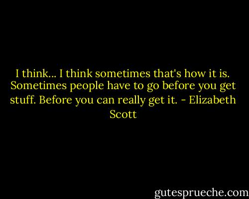 I think... I think sometimes that's how it is. Sometimes people have to go before you get stuff. Before you can really get it. - Elizabeth Scott