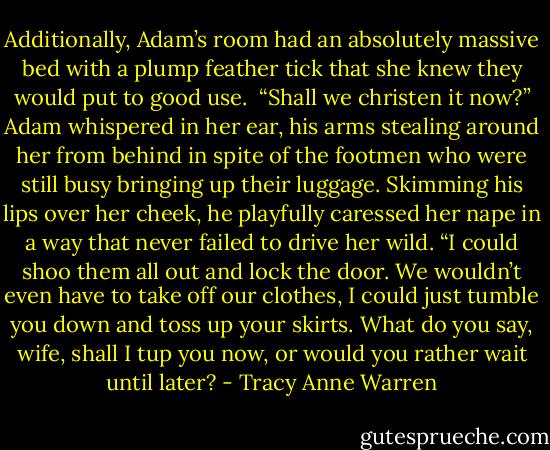 Additionally, Adam’s room had an absolutely massive bed with a plump feather tick that she knew they would put to good use.<br /><br />“Shall we christen it now?” Adam whispered in her ear, his arms stealing around her from behind in spite of the footmen who were still busy bringing up their luggage. Skimming his lips over her cheek, he playfully caressed her nape in a way that never failed to drive her wild. “I could shoo them all out and lock the door. We wouldn’t even have to take off our clothes, I could just tumble you down and toss up your skirts. What do you say, wife, shall I tup you now, or would you rather wait until later? - Tracy Anne Warren