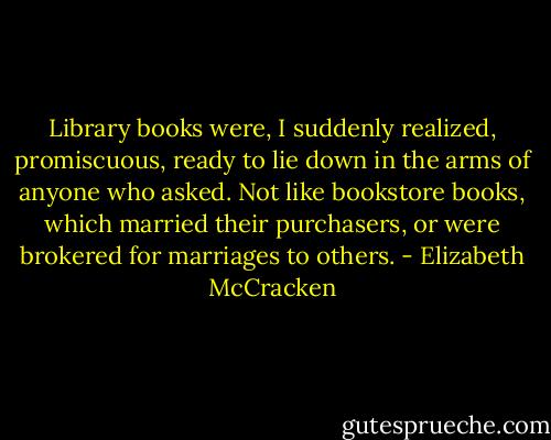 Library books were, I suddenly realized, promiscuous, ready to lie down in the arms of anyone who asked. Not like bookstore books, which married their purchasers, or were brokered for marriages to others. - Elizabeth McCracken