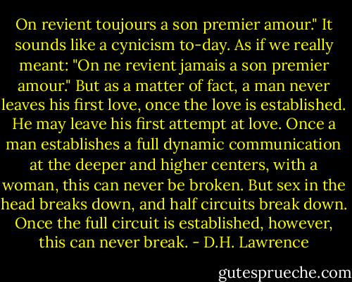 On revient toujours a son premier amour." It sounds like a cynicism to-day. As if we really meant: "On ne revient jamais a son premier amour." But as a matter of fact, a man never leaves his first love, once the love is established. He may leave his first attempt at love. Once a man establishes a full dynamic communication at the deeper and higher centers, with a woman, this can never be broken. But sex in the head breaks down, and half circuits break down. Once the full circuit is established, however, this can never break. - D.H. Lawrence