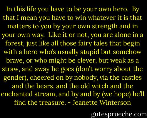 In this life you have to be your own hero.<br /><br />By that I mean you have to win whatever it is that matters to you by your own strength and in your own way.<br /><br />Like it or not, you are alone in a forest, just like all those fairy tales that begin with a hero who’s usually stupid but somehow brave, or who might be clever, but weak as a straw, and away he goes (don’t worry about the gender), cheered on by nobody, via the castles and the bears, and the old witch and the enchanted stream, and by and by (we hope) he’ll find the treasure. - Jeanette Winterson