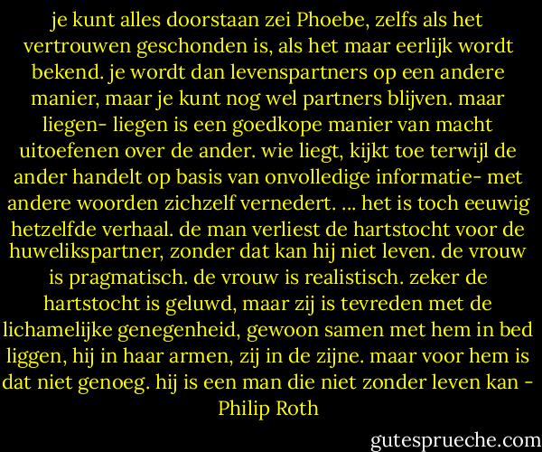 je kunt alles doorstaan zei Phoebe, zelfs als het vertrouwen geschonden is, als het maar eerlijk wordt bekend. je wordt dan levenspartners op een andere manier, maar je kunt nog wel partners blijven. maar liegen- liegen is een goedkope manier van macht uitoefenen over de ander. wie liegt, kijkt toe terwijl de ander handelt op basis van onvolledige informatie- met andere woorden zichzelf vernedert. ... het is toch eeuwig hetzelfde verhaal. de man verliest de hartstocht voor de huwelikspartner, zonder dat kan hij niet leven. de vrouw is pragmatisch. de vrouw is realistisch. zeker de hartstocht is geluwd, maar zij is tevreden met de lichamelijke genegenheid, gewoon samen met hem in bed liggen, hij in haar armen, zij in de zijne. maar voor hem is dat niet genoeg. hij is een man die niet zonder leven kan - Philip Roth