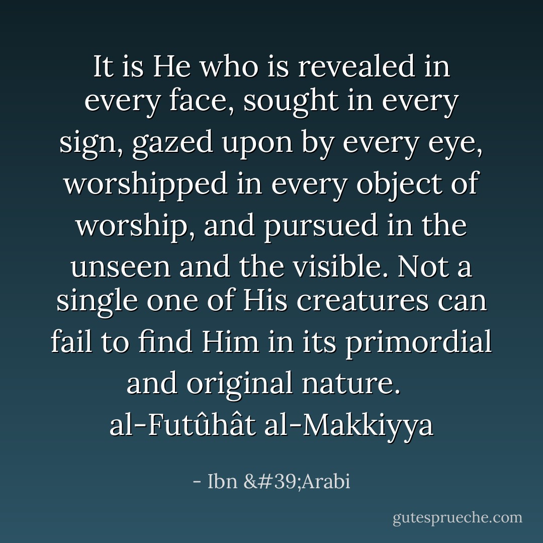 It is He who is revealed in every face, sought in every sign, gazed upon by every eye, worshipped in every object of worship, and pursued in the unseen and the visible. Not a single one of His creatures can fail to find Him in its primordial and original nature.<br /> <br />al-Futûhât al-Makkiyya - Ibn 'Arabi