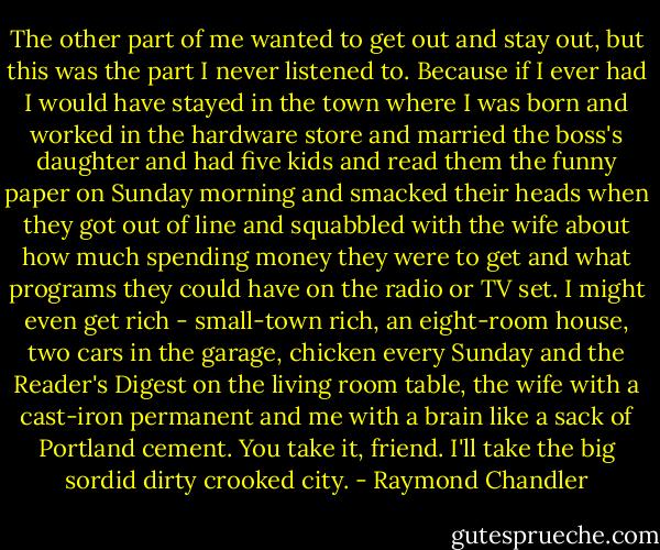 The other part of me wanted to get out and stay out, but this was the part I never listened to. Because if I ever had I would have stayed in the town where I was born and worked in the hardware store and married the boss's daughter and had five kids and read them the funny paper on Sunday morning and smacked their heads when they got out of line and squabbled with the wife about how much spending money they were to get and what programs they could have on the radio or TV set. I might even get rich - small-town rich, an eight-room house, two cars in the garage, chicken every Sunday and the Reader's Digest on the living room table, the wife with a cast-iron permanent and me with a brain like a sack of Portland cement. You take it, friend. I'll take the big sordid dirty crooked city. - Raymond Chandler