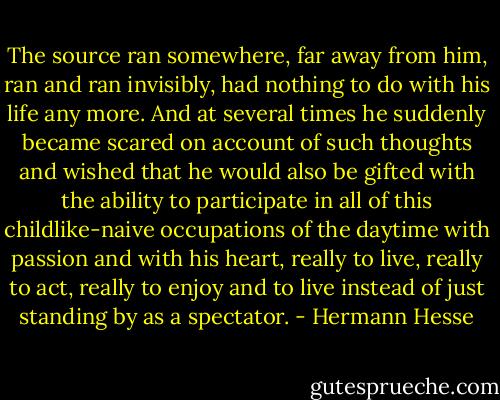 The source ran somewhere, far away from him, ran and ran invisibly, had nothing to do with his life any more. And at several times he suddenly became scared on account of such thoughts and wished that he would also be gifted with the ability to participate in all of this childlike-naive occupations of the daytime with passion and with his heart, really to live, really to act, really to enjoy and to live instead of just standing by as a spectator. - Hermann Hesse