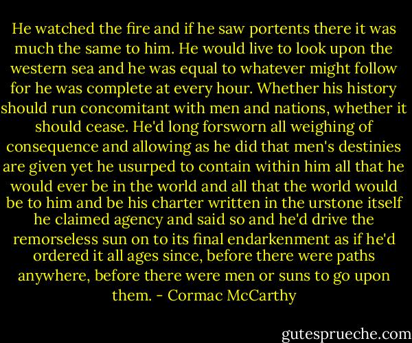 He watched the fire and if he saw portents there it was much the same to him. He would live to look upon the western sea and he was equal to whatever might follow for he was complete at every hour. Whether his history should run concomitant with men and nations, whether it should cease. He'd long forsworn all weighing of consequence and allowing as he did that men's destinies are given yet he usurped to contain within him all that he would ever be in the world and all that the world would be to him and be his charter written in the urstone itself he claimed agency and said so and he'd drive the remorseless sun on to its final endarkenment as if he'd ordered it all ages since, before there were paths anywhere, before there were men or suns to go upon them. - Cormac McCarthy