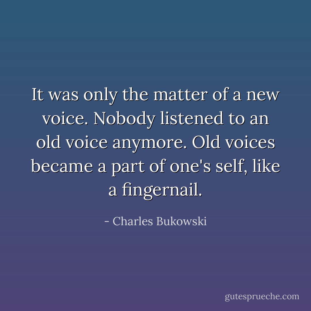 It was only the matter of a new voice. Nobody listened to an old voice anymore. Old voices became a part of one's self, like a fingernail. - Charles Bukowski