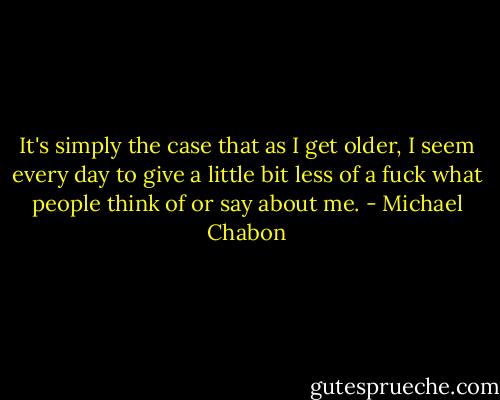 It's simply the case that as I get older, I seem every day to give a little bit less of a fuck what people think of or say about me. - Michael Chabon