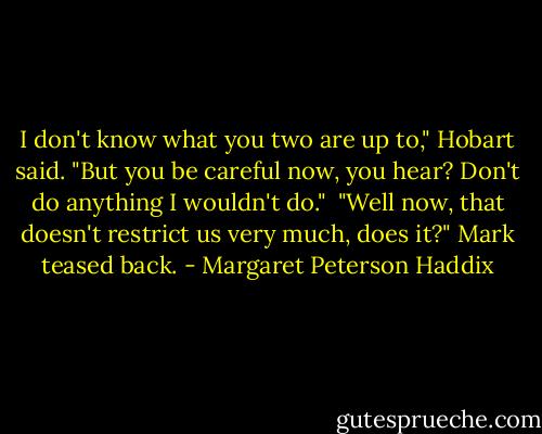 I don't know what you two are up to," Hobart said. "But you be careful now, you hear? Don't do anything I wouldn't do."<br /> "Well now, that doesn't restrict us very much, does it?" Mark teased back. - Margaret Peterson Haddix