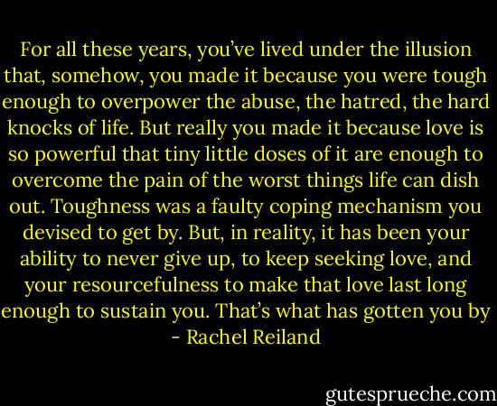 For all these years, you’ve lived under the illusion that, somehow, you made it because you were tough enough to overpower the abuse, the hatred, the hard knocks of life. But really you made it because love is so powerful that tiny little doses of it are enough to overcome the pain of the worst things life can dish out. Toughness was a faulty coping mechanism you devised to get by. But, in reality, it has been your ability to never give up, to keep seeking love, and your resourcefulness to make that love last long enough to sustain you. That’s what has gotten you by - Rachel Reiland