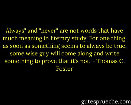 Always" and "never" are not words that have much meaning in literary study. For one thing, as soon as something seems to always be true, some wise guy will come along and write something to prove that it's not. - Thomas C. Foster
