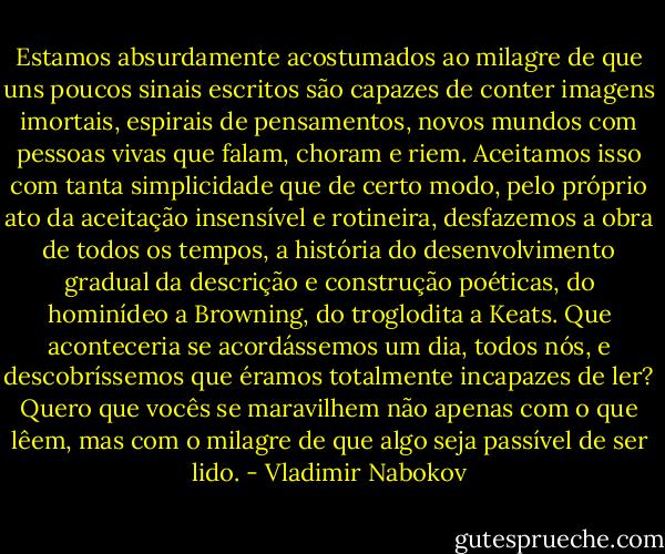 Estamos absurdamente acostumados ao milagre de que uns poucos sinais escritos são capazes de conter imagens imortais, espirais de pensamentos, novos mundos com pessoas vivas que falam, choram e riem. Aceitamos isso com tanta simplicidade que de certo modo, pelo próprio ato da aceitação insensível e rotineira, desfazemos a obra de todos os tempos, a história do desenvolvimento gradual da descrição e construção poéticas, do hominídeo a Browning, do troglodita a Keats. Que aconteceria se acordássemos um dia, todos nós, e descobríssemos que éramos totalmente incapazes de ler? Quero que vocês se maravilhem não apenas com o que lêem, mas com o milagre de que algo seja passível de ser lido. - Vladimir Nabokov