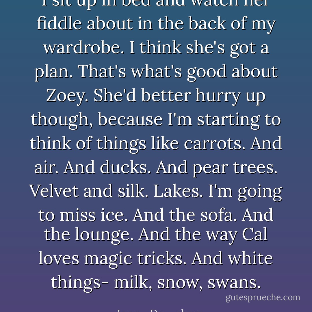 I sit up in bed and watch her fiddle about in the back of my wardrobe. I think she's got a plan. That's what's good about Zoey. She'd better hurry up though, because I'm starting to think of things like carrots. And air. And ducks. And pear trees. Velvet and silk. Lakes. I'm going to miss ice. And the sofa. And the lounge. And the way Cal loves magic tricks. And white things- milk, snow, swans. - Jenny Downham
