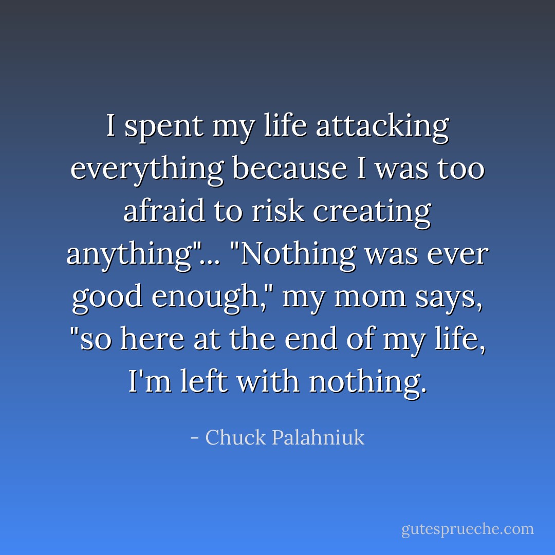 I spent my life attacking everything because I was too afraid to risk creating anything"... "Nothing was ever good enough," my mom says, "so here at the end of my life, I'm left with nothing. - Chuck Palahniuk