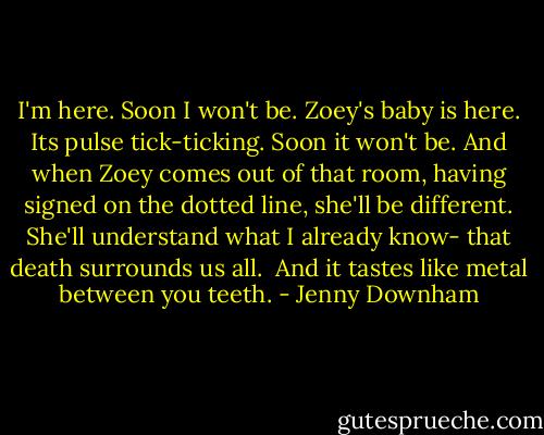 I'm here. Soon I won't be. Zoey's baby is here. Its pulse tick-ticking. Soon it won't be. And when Zoey comes out of that room, having signed on the dotted line, she'll be different. She'll understand what I already know- that death surrounds us all.<br /><br />And it tastes like metal between you teeth. - Jenny Downham