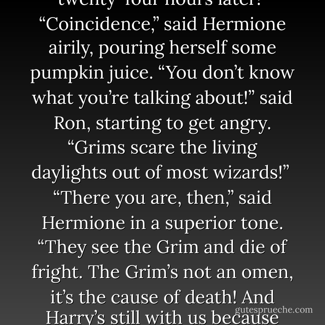 Hermione, if Harry’s seen a Grim, that’s — that’s bad,” he said.<br />“My — my uncle Bilius saw one and — and he died twenty-four hours later!”<br />“Coincidence,” said Hermione airily, pouring herself some pumpkin juice.<br />“You don’t know what you’re talking about!” said Ron, starting to get angry. “Grims scare the living daylights out of most wizards!” <br />“There you are, then,” said Hermione in a superior tone. “They see the Grim and die of fright. The Grim’s not an omen, it’s the cause of death! And Harry’s still with us because he’s not stupid enough to see one and think, right, well, I’d better kick the bucket then! - J.K. Rowling