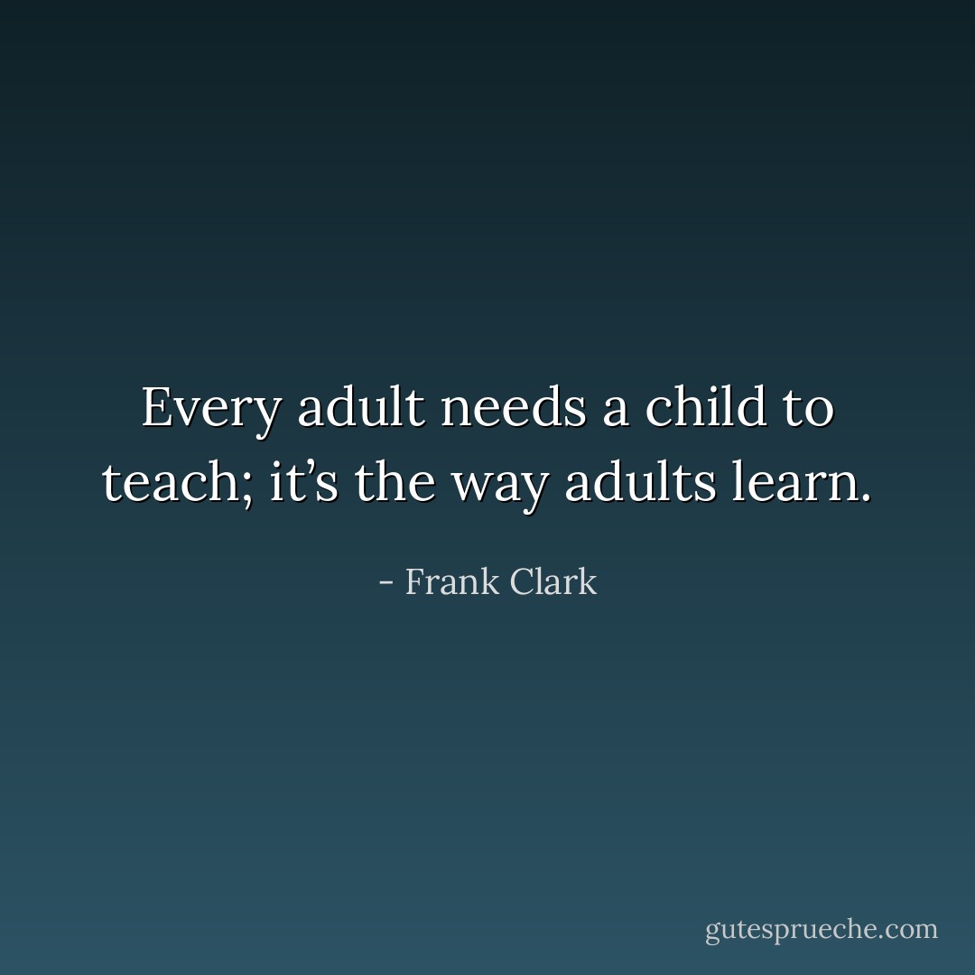 Every adult needs a child to teach; it’s the way adults learn. - Frank Clark