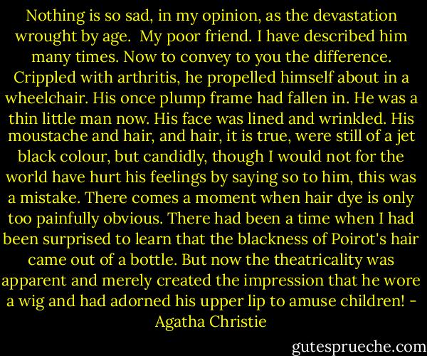 Nothing is so sad, in my opinion, as the devastation wrought by age.<br /> My poor friend. I have described him many times. Now to convey to you the difference. Crippled with arthritis, he propelled himself about in a wheelchair. His once plump frame had fallen in. He was a thin little man now. His face was lined and wrinkled. His moustache and hair, and hair, it is true, were still of a jet black colour, but candidly, though I would not for the world have hurt his feelings by saying so to him, this was a mistake. There comes a moment when hair dye is only too painfully obvious. There had been a time when I had been surprised to learn that the blackness of Poirot's hair came out of a bottle. But now the theatricality was apparent and merely created the impression that he wore a wig and had adorned his upper lip to amuse children! - Agatha Christie