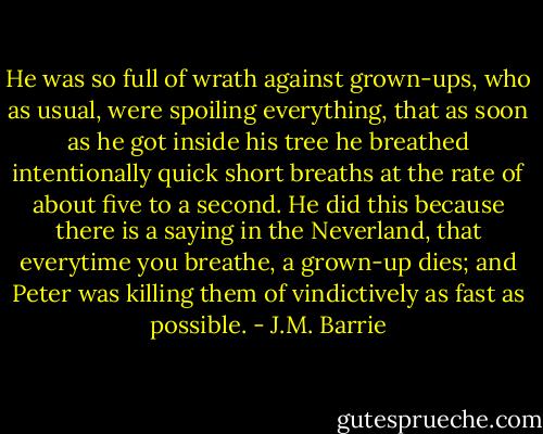 He was so full of wrath against grown-ups, who as usual, were spoiling everything, that as soon as he got inside his tree he breathed intentionally quick short breaths at the rate of about five to a second. He did this because there is a saying in the Neverland, that everytime you breathe, a grown-up dies; and Peter was killing them of vindictively as fast as possible. - J.M. Barrie