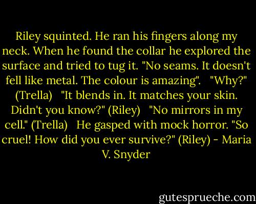 Riley squinted. He ran his fingers along my neck. When he found the collar he explored the surface and tried to tug it. "No seams. It doesn't fell like metal. The colour is amazing".<br /><br /> "Why?" (Trella)<br /><br /> "It blends in. It matches your skin. Didn't you know?" (Riley)<br /><br /> "No mirrors in my cell." (Trella)<br /><br /> He gasped with mock horror. "So cruel! How did you ever survive?" (Riley) - Maria V. Snyder