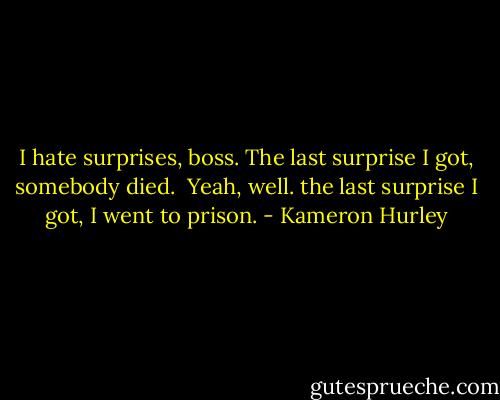 I hate surprises, boss. The last surprise I got, somebody died.<br /><br />Yeah, well. the last surprise I got, I went to prison. - Kameron Hurley