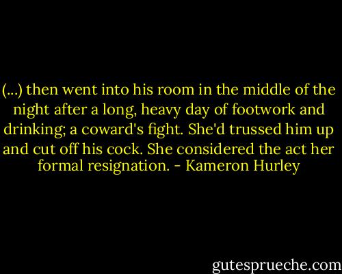 (...) then went into his room in the middle of the night after a long, heavy day of footwork and drinking; a coward's fight. She'd trussed him up and cut off his cock. She considered the act her formal resignation. - Kameron Hurley