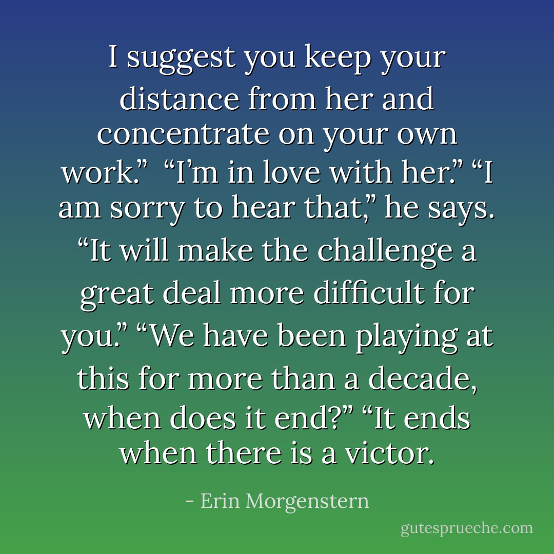 I suggest you keep your distance from her and concentrate on your own work.” <br />“I’m in love with her.”<br />“I am sorry to hear that,” he says. “It will make the challenge a great deal more difficult for you.”<br />“We have been playing at this for more than a decade, when does it end?”<br />“It ends when there is a victor. - Erin Morgenstern