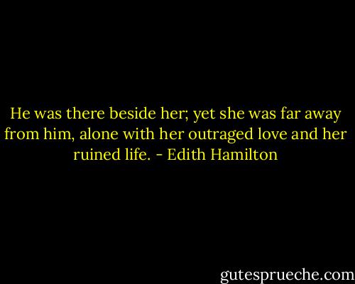 He was there beside her; yet she was far away from him, alone with her outraged love and her ruined life. - Edith Hamilton