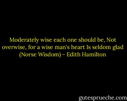 Moderately wise each one should be,<br />Not overwise, for a wise man's heart<br />Is seldom glad (Norse Wisdom) - Edith Hamilton