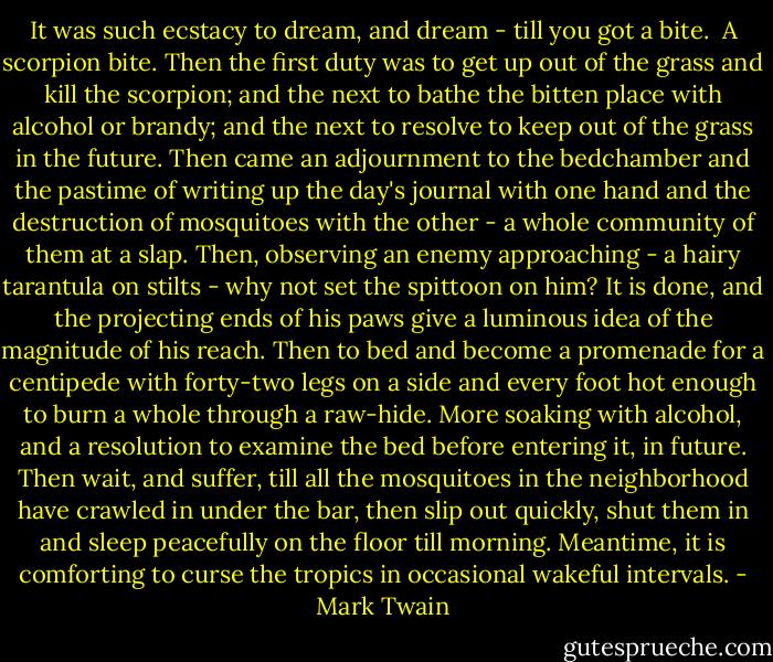 It was such ecstacy to dream, and dream - till you got a bite.<br /><br />A scorpion bite. Then the first duty was to get up out of the grass and kill the scorpion; and the next to bathe the bitten place with alcohol or brandy; and the next to resolve to keep out of the grass in the future. Then came an adjournment to the bedchamber and the pastime of writing up the day's journal with one hand and the destruction of mosquitoes with the other - a whole community of them at a slap. Then, observing an enemy approaching - a hairy tarantula on stilts - why not set the spittoon on him? It is done, and the projecting ends of his paws give a luminous idea of the magnitude of his reach. Then to bed and become a promenade for a centipede with forty-two legs on a side and every foot hot enough to burn a whole through a raw-hide. More soaking with alcohol, and a resolution to examine the bed before entering it, in future. Then wait, and suffer, till all the mosquitoes in the neighborhood have crawled in under the bar, then slip out quickly, shut them in and sleep peacefully on the floor till morning. Meantime, it is comforting to curse the tropics in occasional wakeful intervals. - Mark Twain