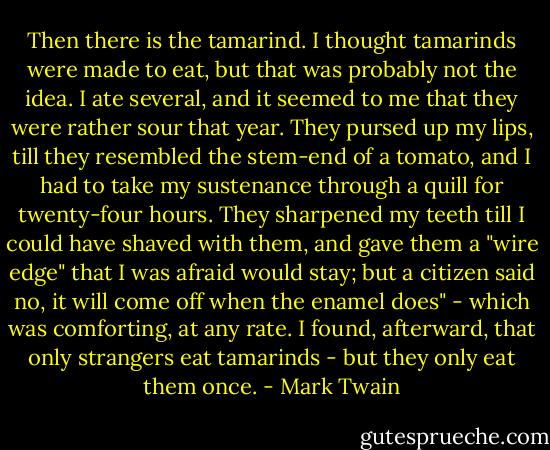 Then there is the tamarind. I thought tamarinds were made to eat, but that was probably not the idea. I ate several, and it seemed to me that they were rather sour that year. They pursed up my lips, till they resembled the stem-end of a tomato, and I had to take my sustenance through a quill for twenty-four hours. They sharpened my teeth till I could have shaved with them, and gave them a "wire edge" that I was afraid would stay; but a citizen said no, it will come off when the enamel does" - which was comforting, at any rate. I found, afterward, that only strangers eat tamarinds - but they only eat them once. - Mark Twain