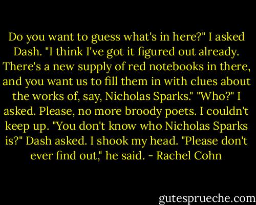 Do you want to guess what's in here?" I asked Dash.<br />"I think I've got it figured out already. There's a new supply of red notebooks in there, and you want us to fill them in with clues about the works of, say, Nicholas Sparks."<br />"Who?" I asked. Please, no more broody poets. I couldn't keep up.<br />"You don't know who Nicholas Sparks is?" Dash asked.<br />I shook my head.<br />"Please don't ever find out," he said. - Rachel Cohn