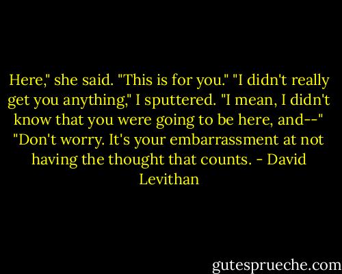 Here," she said. "This is for you."<br />"I didn't really get you anything," I sputtered. "I mean, I didn't know that you were going to be here, and--"<br />"Don't worry. It's your embarrassment at not having the thought that counts. - David Levithan