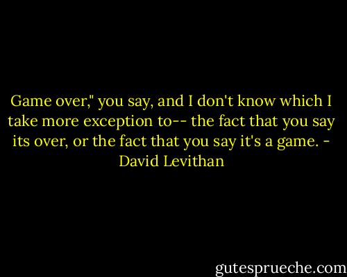 Game over," you say, and I don't know which I take more exception to-- the fact that you say its over, or the fact that you say it's a game. - David Levithan