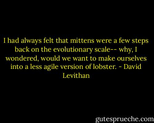I had always felt that mittens were a few steps back on the evolutionary scale-- why, I wondered, would we want to make ourselves into a less agile version of lobster. - David Levithan