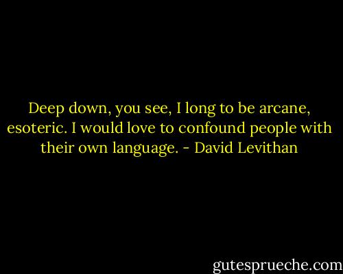 Deep down, you see, I long to be arcane, esoteric. I would love to confound people with their own language. - David Levithan