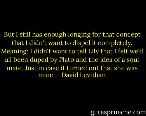But I still has enough longing for that concept that I didn't want to dispel it completely. Meaning: I didn't want to tell Lily that I felt we'd all been duped by Plato and the idea of a soul mate. Just in case it turned out that she was mine. - David Levithan