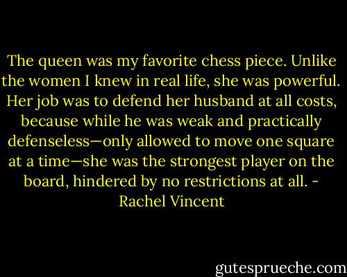 The queen was my favorite chess piece. Unlike the women I knew in real life, she was powerful. Her job was to defend her husband at all costs, because while he was weak and practically defenseless—only allowed to move one square at a time—she was the strongest player on the board, hindered by no restrictions at all. - Rachel Vincent
