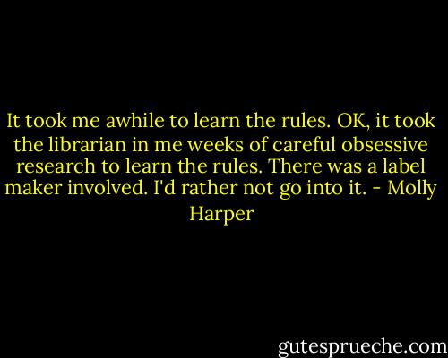 It took me awhile to learn the rules. OK, it took the librarian in me weeks of careful obsessive research to learn the rules. There was a label maker involved. I'd rather not go into it. - Molly Harper