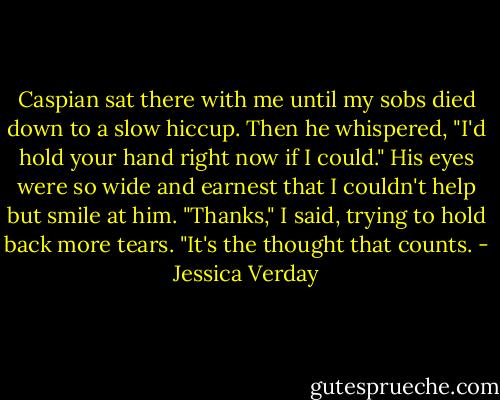 Caspian sat there with me until my sobs died down to a slow hiccup.<br />Then he whispered, "I'd hold your hand right now if I could."<br />His eyes were so wide and earnest that I couldn't help but smile at him.<br />"Thanks," I said, trying to hold back more tears. "It's the thought that counts. - Jessica Verday