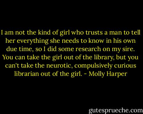 I am not the kind of girl who trusts a man to tell her everything she needs to know in his own due time, so I did some research on my sire. You can take the girl out of the library, but you can't take the neurotic, compulsively curious librarian out of the girl. - Molly Harper